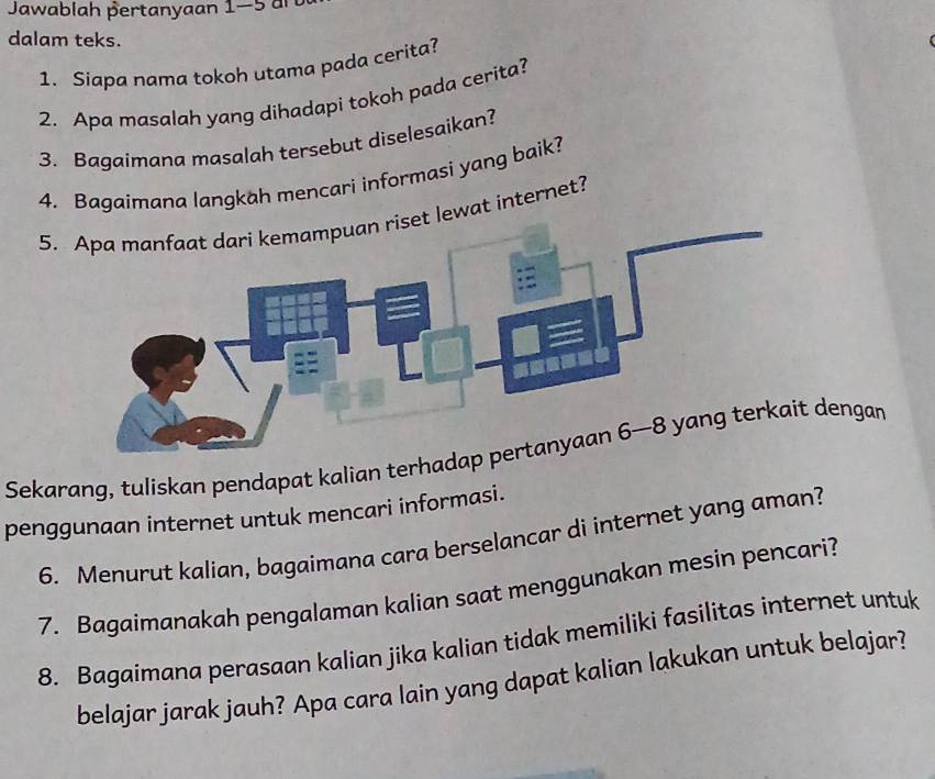 Jawablah pertanyaan 1-5 an 
dalam teks. 
1. Siapa nama tokoh utama pada cerita? 
2. Apa masalah yang dihadapi tokoh pada cerita? 
3. Bagaimana masalah tersebut diselesaikan? 
4. Bagaimana langkah mencari informasi yang baik? 
5.lewat internet? 
Sekarang, tuliskan pendapat kalian terhadengan 
penggunaan internet untuk mencari informasi. 
6. Menurut kalian, bagaimana cara berselancar di internet yang aman? 
7. Bagaimanakah pengalaman kalian saat menggunakan mesin pencari? 
8. Bagaimana perasaan kalian jika kalian tidak memiliki fasilitas internet untuk 
belajar jarak jauh? Apa cara lain yang dapat kalian lakukan untuk belajar?