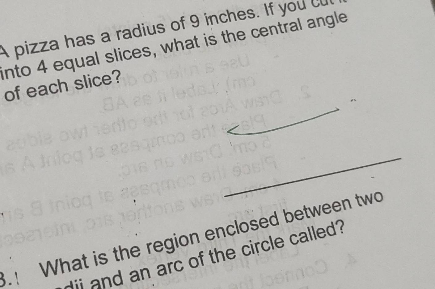 A pizza has a radius of 9 inches. If you c 
into 4 equal slices, what is the central angle 
of each slice? 
_ 
_ 
_ 
_ 
.! What is the region enclosed between two 
i and an arc of the circle called?