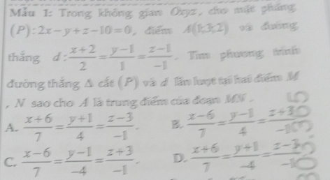 Mẫu 1: Trong không gian Oxyz, cho mặt pháng
(P):2x-y+z-10=0 điểm A(1;3;2) và dường
thắng d :  (x+2)/2 = (y-1)/1 = (z-1)/-1  Tim phương tình
đường thắng Δ cất (P) và d lần lượt tại hai điểm M
, N sao cho A là trung điểm của đoạn MN.
A.  (x+6)/7 = (y+1)/4 = (z-3)/-1 . B.  (x-6)/7 = (y-1)/4 = (z+30)/-10 
C.  (x-6)/7 = (y-1)/-4 = (z+3)/-1 . D.  (x+6)/7 = (y+1)/-4 = (z-3)/-10 