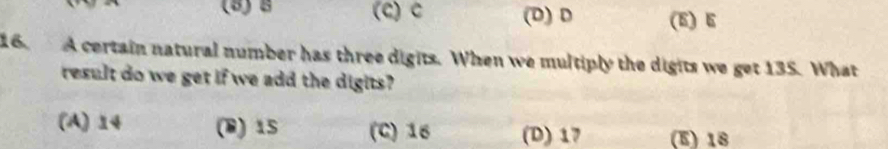 (8)B (C) c (D) D (5) E
16. A certain natural number has three digits. When we multiply the digits we get 135. What
result do we get if we add the digits?
(A) 14 (B) 15 (C) 16 (D) 17 (E) 18