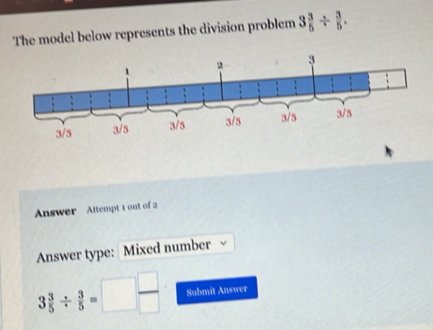 The model below represents the division problem 3 3/5 /  3/5 . 
Answer Attempt 1 out of 2 
Answer type: Mixed number
3 3/5 /  3/5 =□  □ /□   Submit Answer