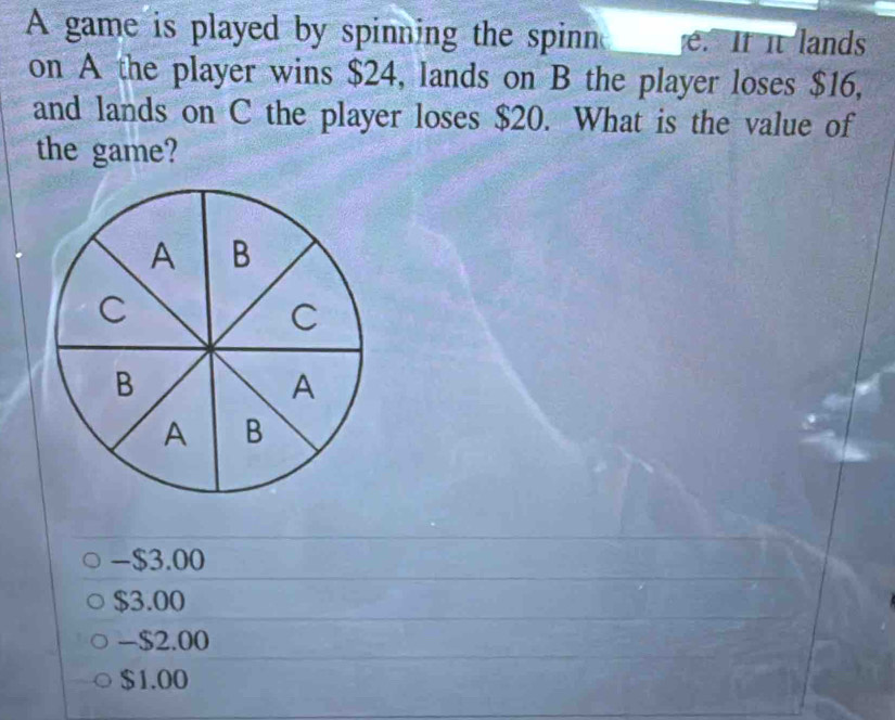 A game is played by spinning the spinn e. It it lands
on A the player wins $24, lands on B the player loses $16,
and lands on C the player loses $20. What is the value of
the game?
-$3.00
$3.00
-$2.00
$1.00