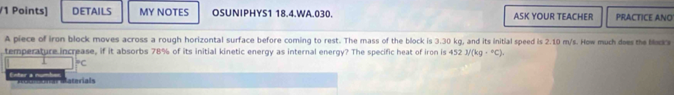DETAILS MY NOTES OSUNIPHYS1 18.4.WA.030. ASK YOUR TEACHER PRACTICE ANO 
A piece of iron block moves across a rough horizontal surface before coming to rest. The mass of the block is 3.30 kg, and its initial speed is 2.10 m/s. How much does the blocks 
temperature increase, if it absorbs 78% of its initial kinetic energy as internal energy? The specific heat of iron is 452 J/(kg·°C).
^circ C
Enter à numbor 
al materials