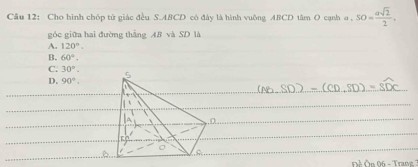 Cho hình chóp tứ giác đều S. ABCD có đáy là hình vuông ABCD tâm O cạnh a, SO= asqrt(2)/2 . 
góc giữa hai đường thằng AB và SD là
A. 120°.
B. 60°.
C. 30°.
D. 90°. 
Đề Ôn 06 - Trang 3