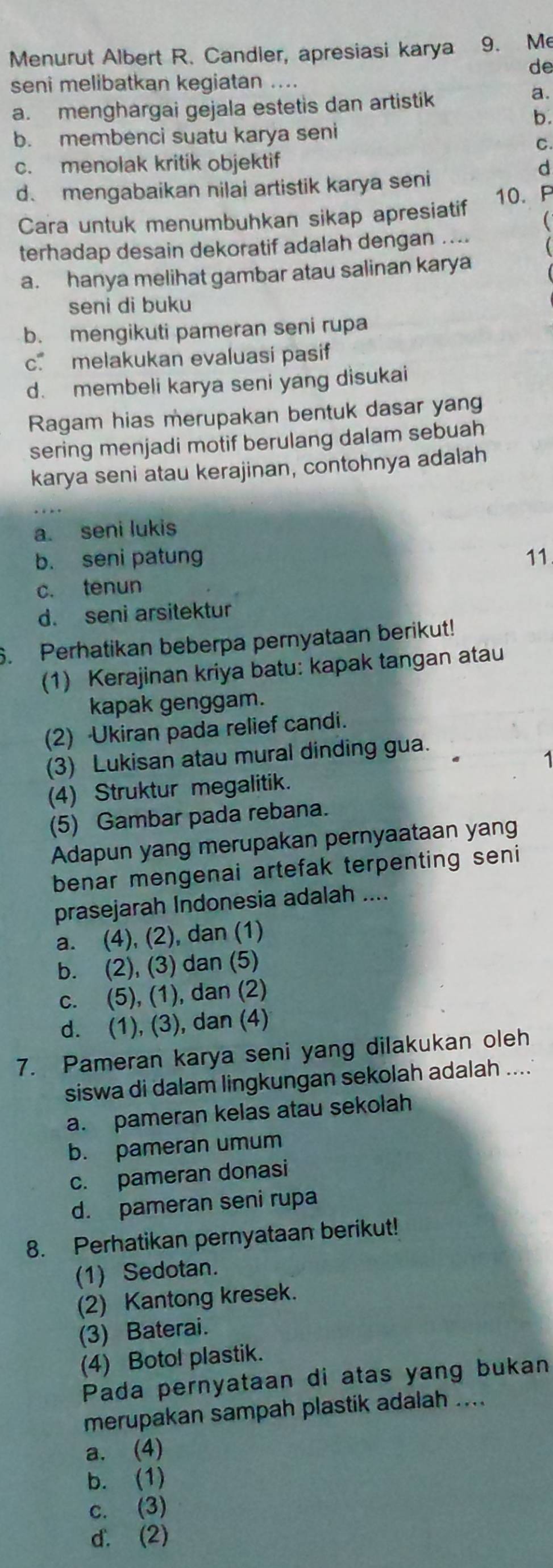 Menurut Albert R. Candler, apresiasi karya 9. Me
de
seni melibatkan kegiatan ...
a. menghargai gejala estetis dan artistik
a.
b.
b. membenci suatu karya seni
C.
c. menolak kritik objektif
d. mengabaikan nilai artistik karya seni
d
Cara untuk menumbuhkan sikap apresiatif 10. P
terhadap desain dekoratif adalah dengan ....
a. hanya melihat gambar atau salinan karya
seni di buku
b. mengikuti pameran seni rupa
c. melakukan evaluasi pasif
d. membeli karya seni yang disukai
Ragam hias merupakan bentuk dasar yang
sering menjadi motif berulang dalam sebuah
karya seni atau kerajinan, contohnya adalah
a. seni lukis
b. seni patung 11
c. tenun
d. seni arsitektur
6. Perhatikan beberpa pernyataan berikut!
(1) Kerajinan kriya batu: kapak tangan atau
kapak genggam.
(2) Ukiran pada relief candi.
(3) Lukisan atau mural dinding gua.
(4) Struktur megalitik.
(5) Gambar pada rebana.
Adapun yang merupakan pernyaataan yang
benar mengenai artefak terpenting seni
prasejarah Indonesia adalah ....
a. (4), (2), dan (1)
b. (2), (3) dan (5)
c. (5), (1), dan (2)
d. (1), (3), dan (4)
7. Pameran karya seni yang dilakukan oleh
siswa di dalam lingkungan sekolah adalah .....
a. pameran kelas atau sekolah
b. pameran umum
c. pameran donasi
d. pameran seni rupa
8. Perhatikan pernyataan berikut!
(1) Sedotan.
(2) Kantong kresek.
(3) Baterai.
(4) Botol plastik.
Pada pernyataan di atas yang bukan
merupakan sampah plastik adalah ....
a. (4)
b. (1)
c. (3)
d. (2)