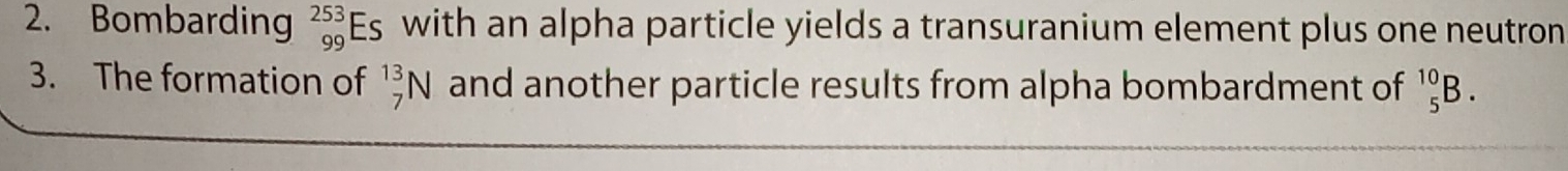 Bombarding _(99)^(253)Es with an alpha particle yields a transuranium element plus one neutron 
3. The formation of _7^(13)N and another particle results from alpha bombardment of _5^(10)B.