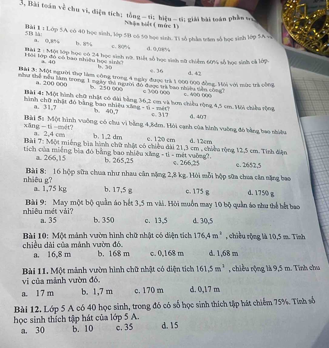 3, Bài toán về chu vi, diện tích; tổng -tỉ; hiệu~ ti; giải bài toán phần tra
Nhận biết ( mức 1)
Bài 1 : Lớp 5A có 40 học sinh, lớp 5B có 50 học sinh. Tỉ số phần trăm số học sinh lớp SA v
5B là:
a. 0,8% b. 8% c. 80% d. 0,08%
Bài 2 : Một lớp học có 24 học sinh nữ. Biết số học sinh nữ chiếm 60% số học sinh cả lớp.
Hỏi lớp đó có bao nhiêu học sinh?
a. 40 b. 30 c. 36 d. 42
Bài 3: Một người thợ làm công trong 4 ngày được trả 1 000 000 đồng. Hỏi với mức trả công
như thế nếu làm trong 1 ngày thì người đó được trả bao nhiêu tiên công?
a. 200 000 b. 250 000 c 300 000 c. 400 000
Bài 4: Một hình chữ nhật có dài bằng 36,2 cm và hơn chiều rộng 4,5 cm. Hỏi chiều rộng
hình chữ nhật đó bằng bao nhiêu xăng - ti - mét?
a. 31,7 b. 40,7 c. 317 d. 407
Bài 5: Một hình vuông có chu vi bằng 4,8dm. Hỏi cạnh của hình vuông đó bằng bao nhiêu
xăng - ti —mét?
a. 2,4 cm b. 1,2 dm c. 120 cm d. 12cm
Bài 7: Một miếng bìa hình chữ nhật có chiều dài 21,3 cm , chiều rộng 12,5 cm. Tính diện
tích của miếng bìa đó bằng bao nhiêu xăng - ti - mét vuông?.
a. 266,15 b. 265,25 c. 266,25 c. 2652,5
Bài 8: 16 hộp sữa chua như nhau cân nặng 2,8 kg. Hỏi mỗi hộp sữa chua cân nặng bao
nhiêu g?
a. 1,75 kg b. 17,5 g c. 175 g
d. 1750 g
Bài 9: May một bộ quần áo hết 3,5 m vải. Hỏi muốn may 10 bộ quần áo như thế hết bao
nhiêu mét vải?
a. 35 b. 350 c. 13,5 d. 30,5
Bài 10: Một mảnh vườn hình chữ nhật có diện tích 176,4m^2 , chiều rộng là 10,5 m. Tính
chiều dài của mảnh vườn đó.
a. 16,8 m b. 168 m c. 0,168 m d. 1,68 m
Bài 11. Một mảnh vườn hình chữ nhật có diện tích 161,5m^2 , chiều rộng là 9,5 m. Tính chu
vi của mảnh vườn đó.
a. 17 m b. 1,7 m c. 170 m d. 0,17 m
Bài 12. Lớp 5 A có 40 học sinh, trong đó có số học sinh thích tập hát chiếm 75%. Tính số
học sinh thích tập hát của lớp 5 A.
a. 30 b. 10 c. 35 d. 15
