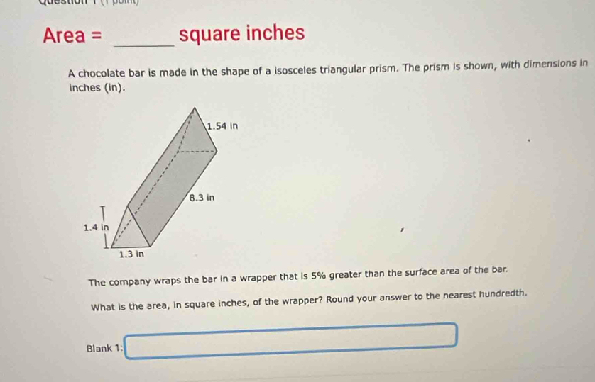 Area = _ square inches
A chocolate bar is made in the shape of a isosceles triangular prism. The prism is shown, with dimensions in
inches (in). 
The company wraps the bar in a wrapper that is 5% greater than the surface area of the bar. 
What is the area, in square inches, of the wrapper? Round your answer to the nearest hundredth. 
Blank 1: □