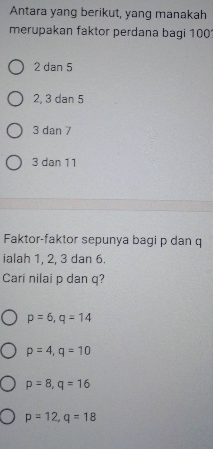 Antara yang berikut, yang manakah
merupakan faktor perdana bagi 1001
2 dan 5
2, 3 dan 5
3 dan 7
3 dan 11
Faktor-faktor sepunya bagi p dan q
ialah 1, 2, 3 dan 6.
Cari nilai p dan q?
p=6, q=14
p=4, q=10
p=8, q=16
p=12, q=18