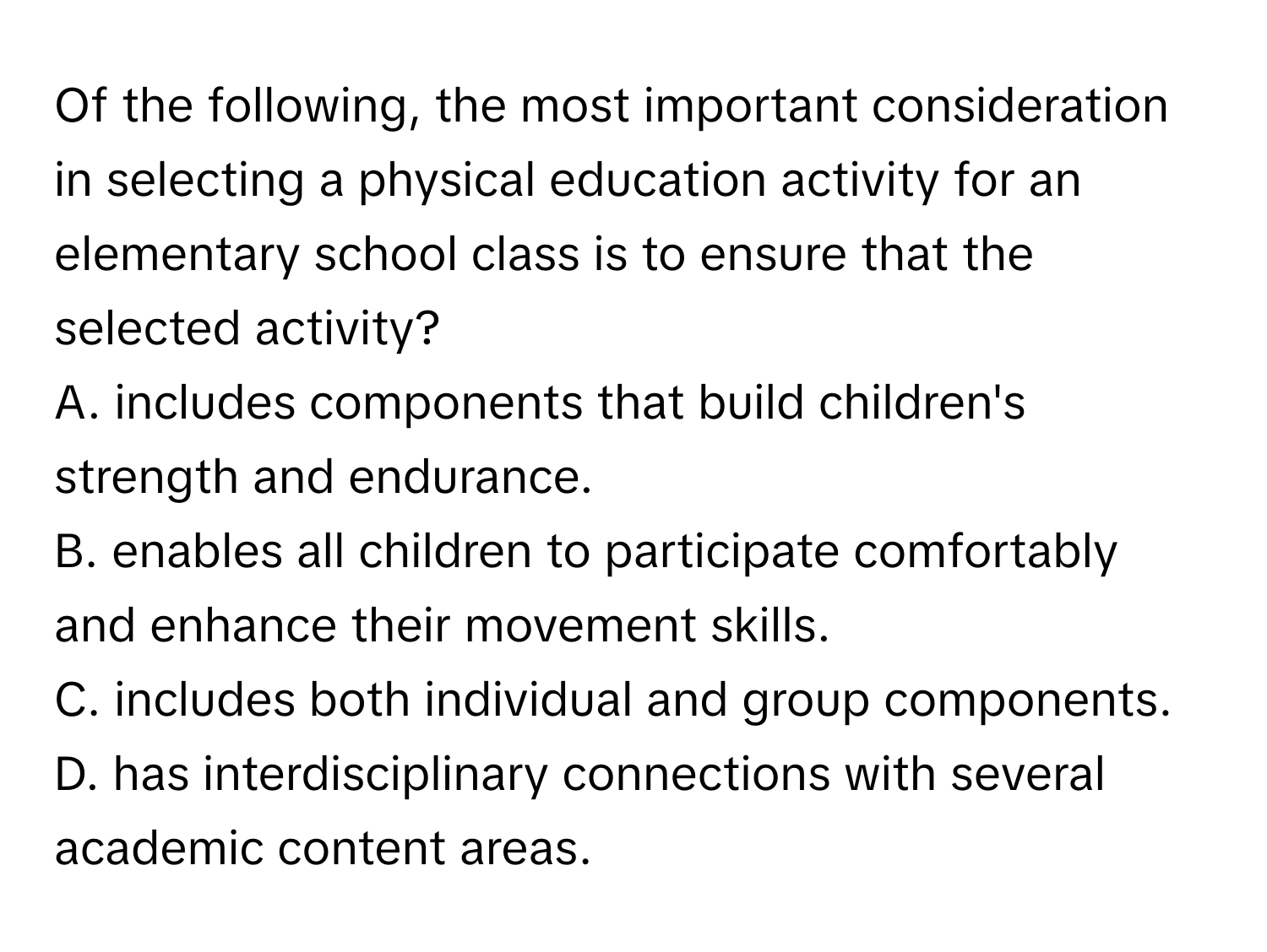 Of the following, the most important consideration in selecting a physical education activity for an elementary school class is to ensure that the selected activity?

A. includes components that build children's strength and endurance.
B. enables all children to participate comfortably and enhance their movement skills.
C. includes both individual and group components.
D. has interdisciplinary connections with several academic content areas.