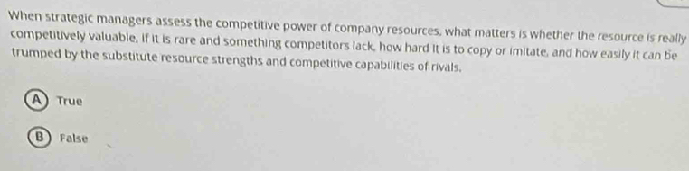 When strategic managers assess the competitive power of company resources, what matters is whether the resource is really
competitively valuable, if it is rare and something competitors lack, how hard it is to copy or imitate, and how easily it can be
trumped by the substitute resource strengths and competitive capabilities of rivals.
A) True
B False