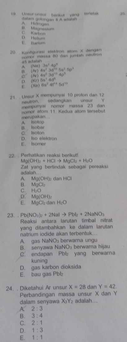 Unsur-unsur berikut yang terletak 25
dalam golongan II A adalah
A. Hidrogen
B. Magnesium
C. Karbon
D. Helium
E. Barium
20.  Konfigurasi elektron atom X dengan
nomor massa 80 dan jumiah neutron
45 adalah
A. (Ne)3s^24p^6
B. (Ar)4s^23d^(10)5s^25p^3
C. (Ar)4s^23d^(10)4p^5
D. (Kr)5a^14d^n
E. (Xe)6s^24f^(14)5d^(10)
21. . Unsur X mempunyai 10 proton dan 12
neutron, sedangkan  unsur Y
mempunyai nomor massa 23 dan
nomor atom 11. Kedua atom tersebut
merupakan...
A. Isotop
B. Isobar
C. Isoton
D. Iso elektron
E. Isomer
22. . Perhatikan reaksi berikut!
Mg(OH)_2+HClto MgCl_2+H_2O
Zat yang bertindak sebagai pereaksi
adalah...
A. Mg(OH) 2 dan HCI
B. MgCl_2
C. H_2O
D. Mg(OH)_2
E. MgCl₂ dan H_2O
23. . Pb(NO_3)_2+2NaIto PbI_2+2NaNO_3
Reaksi antara larutan timbal nitrat
yang ditambahkan ke dalam larutan
natrium iodide akan terbentuk...
A. gas NaNO_3 berwarna ungu
B. senyawa NaNO_3 berwarna hijau
C. endapan Pbl₂ yang berwarna
kuning
D. gas karbon dioksida
E. bau gas Pbl₂
24. . Diketahui Ar unsur X=28 dan Y=42.
Perbandingan massa unsur X dan Y
dalam senyawa X_3Y_2 adalah...
A. 2:3
B. 3:4
C. 2:1
D. 1:3
E. 1:1