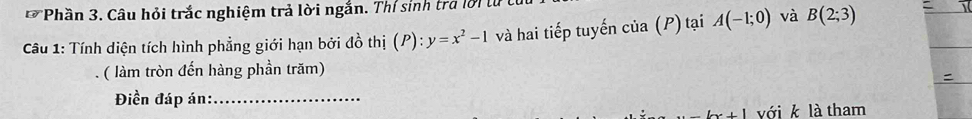 Phần 3. Câu hỏi trắc nghiệm trả lời ngắn. Thí sinh tra lời t 
Câu 1: Tính diện tích hình phẳng giới hạn bởi đồ thị (P): y=x^2-1 và hai tiếp tuyến của (P) tại A(-1;0) và B(2;3)
( làm tròn đến hàng phần trăm) 
= 
Điền đáp án:_
bx+1 với k là tham