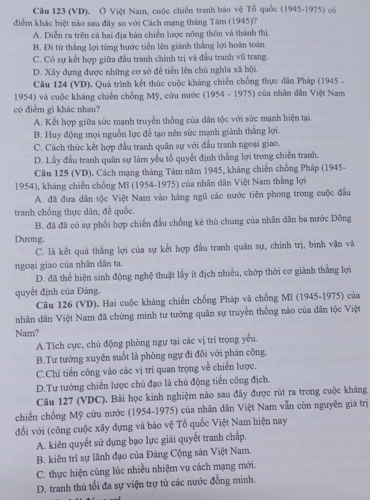 (VD). Ở Việt Nam, cuộc chiến tranh bảo vệ Tổ quốc (1945-1975) có
điểm khác biệt nào sau đây so với Cách mạng tháng Tám (1945)?
A. Diễn ra trên cả hai địa bàn chiến lược nông thôn và thành thị.
B. Đi từ thắng lợi từng bước tiến lên giành thắng lợi hoàn toàn.
C. Có sự kết hợp giữa đấu tranh chính trị và đấu tranh vũ trang.
D. Xây dựng được những cơ sở để tiến lên chủ nghĩa xã hội.
Câu 124 (VD). Quá trình kết thúc cuộc kháng chiến chống thực dân Pháp (1945 -
1954) và cuộc kháng chiến chống Mỹ, cứu nước (1954 - 1975) của nhân dân Việt Nam
có điểm gì khác nhau?
A. Kết hợp giữa sức mạnh truyền thống của dân tộc với sức mạnh hiện tại.
B. Huy động mọi nguồn lực đề tạo nên sức mạnh giành thắng lợi.
C. Cách thức kết hợp đấu tranh quân sự với đấu tranh ngoại giao.
D. Lấy đấu tranh quân sự làm yếu tố quyết định thắng lợi trong chiến tranh.
Câu 125 (VD). Cách mạng tháng Tám năm 1945, kháng chiến chống Pháp (1945-
1954), kháng chiến chống Mĩ (1954-1975) của nhân dân Việt Nam thắng lợi
A. đã đưa dân tộc Việt Nam vào hàng ngũ các nước tiên phong trong cuộc đấu
tranh chống thực dân, đế quốc.
B. đã đã có sự phối hợp chiến đấu chống kẻ thù chung của nhân dân ba nước Đông
Dương.
C. là kết quả thắng lợi của sự kết hợp đấu tranh quân sự, chính trị, binh vận và
ngoại giao của nhân dân ta.
D. đã thể hiện sinh động nghệ thuật lấy ít địch nhiều, chớp thời cơ giành thắng lợi
quyết định của Đảng.
Câu 126 (VD). Hai cuộc kháng chiến chống Pháp và chống Mĩ (1945-1975) của
nhân dân Việt Nam đã chứng minh tư tưởng quân sự truyền thống nào của dân tộc Việt
Nam?
A.Tích cực, chủ động phòng ngự tại các vị trí trọng yếu.
B.Tư tưởng xuyên suốt là phòng ngự đi đôi với phản công.
C.Chỉ tiến công vào các vị trí quan trọng về chiến lược.
D.Tư tưởng chiến lược chủ đạo là chủ động tiến công địch.
Câu 127 (VDC). Bài học kinh nghiệm nào sau đây được rút ra trong cuộc kháng
chiến chống Mỹ cứu nước (1954-1975) của nhân dân Việt Nam vẫn còn nguyên giá trị
đối với (công cuộc xây dựng và bảo vệ Tổ quốc Việt Nam hiện nay
A. kiên quyết sử dụng bạo lực giải quyết tranh chấp.
B. kiên trì sự lãnh đạo của Đảng Cộng sản Việt Nam.
C. thực hiện cùng lúc nhiều nhiệm vụ cách mạng mới.
D. tranh thủ tối đa sự viện trợ từ các nước đồng minh.