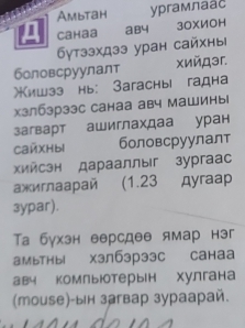 Ambtah ypгамлаас 
Cahaa aby 3OXИOH 
бγтззхдзз уран сайхны 
боловсруулалт χийロэr. 
*ишзз нь: Зaгаchыi гадна 
хзлбзрзэс санаа авч машиныi 
заварт ашиглахдаа уран 
CaMXHbl боловсруулалт 
Χийсэн дарааллыг зургaас 
ажиглааpай (1.23 дyraap 
3ypar). 
Та бухзн версдее ямар нэг 
амьтHыl Xзлб3рэ3с Cahaa 
авч комльютерын хулгана 
(тоиsе)-ын загвар зураарай.