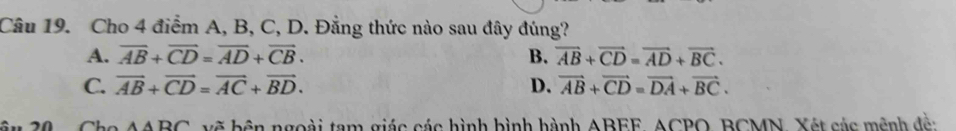 Cho 4 điểm A, B, C, D. Đẳng thức nào sau đây đúng?
A. overline AB+overline CD=overline AD+overline CB. B. vector AB+vector CD=vector AD+vector BC.
C. vector AB+vector CD=vector AC+vector BD. D. vector AB+vector CD=vector DA+vector BC.
AABC vẽ bên ngoài tam giác các hình bình hành ABEF, ACPO, BCMN, Xét các mệnh đề