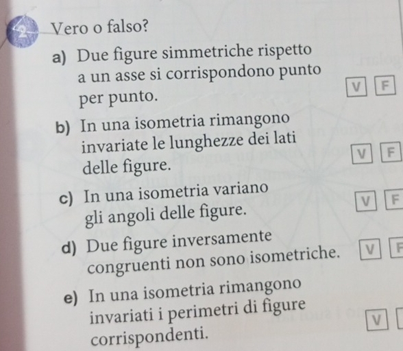 Vero o falso? 
a) Due figure simmetriche rispetto 
a un asse si corrispondono punto 
per punto. v F 
b) In una isometria rimangono 
invariate le lunghezze dei lati 
F 
delle figure. 
c) In una isometria variano 
gli angoli delle figure. 
v F 
d) Due figure inversamente 
congruenti non sono isometriche. V F
e) In una isometria rimangono 
invariati i perimetri di figure 
V 
corrispondenti.