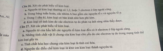 Xét các phát biểu về kim loại. 
a. Nguyên tử kim loại thường có 1, 2, hoặc 3 electron ở lớp ngoài cùng. 
b. Trong bảng tuần hoàn, các nhóm A bao gồm các nguyên tố s và nguyên tố p. 
Au, Al. 
e. Trong 1 chu kì, kim loại có bán kính nhỏ hơn phi kim. 
d. Kim loại có ánh kim do các electron tự do phản xạ ánh sáng nhìn thấy được. 
Câu 27. Xét các phát biểu về kim loại. 
a. Nguyên tử của hầu hết các nguyên tố kim loại đều có ít electron ở lớp ngoài cùng. 
ất nào b. Những tính chất vật lí chung của kim loại chủ yếu do các electron tự do trong mạng tinh thể 
kim loại gây ra. 
e. Tính chất hóa học chung của kim loại là tính oxi hóa. 
d. Nguyên tắc điều chế kim loại là khử ion kim loại thành nguyên tử.