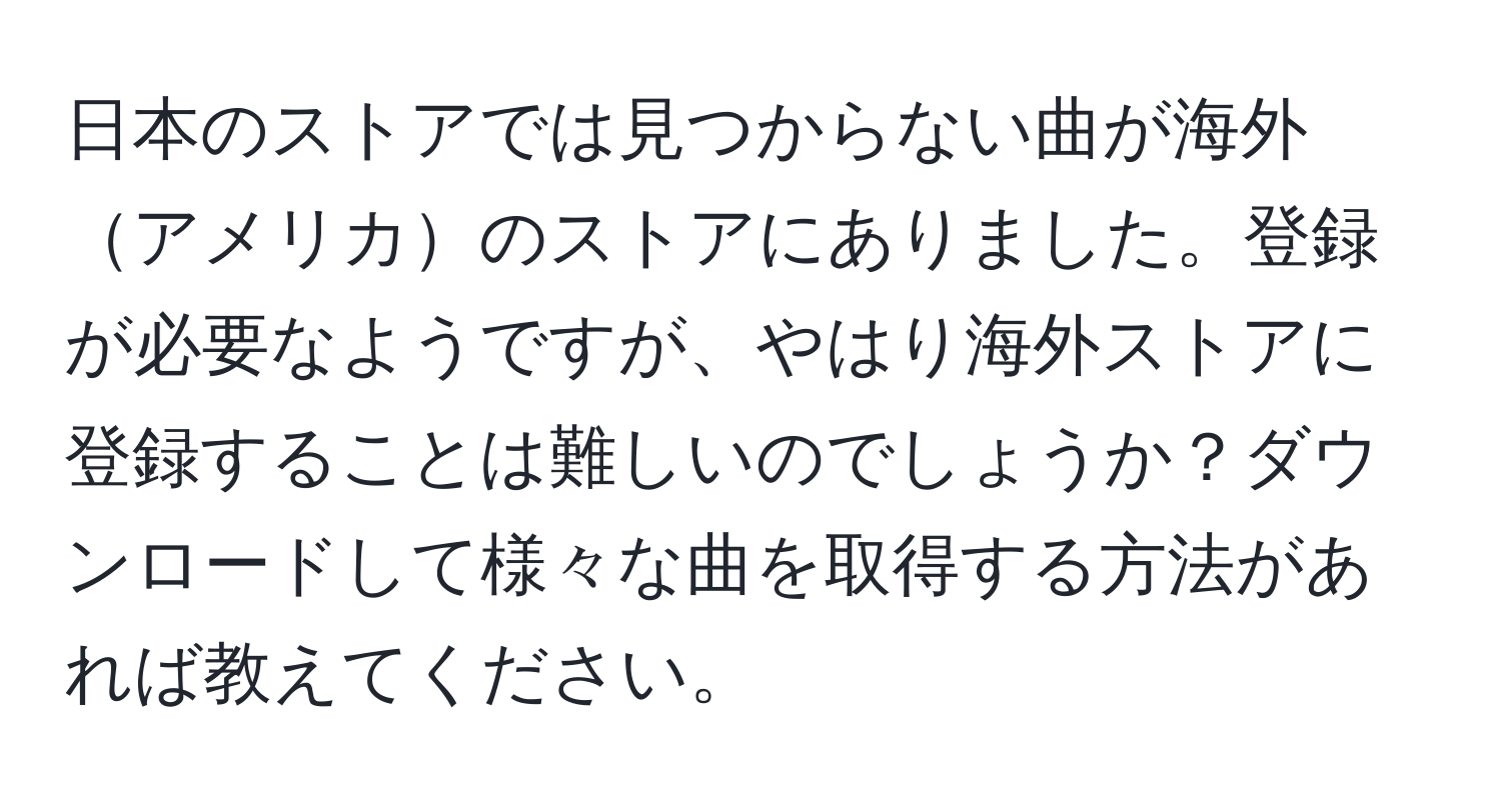 日本のストアでは見つからない曲が海外アメリカのストアにありました。登録が必要なようですが、やはり海外ストアに登録することは難しいのでしょうか？ダウンロードして様々な曲を取得する方法があれば教えてください。