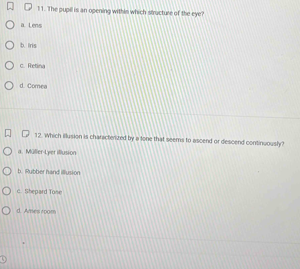 The pupil is an opening within which structure of the eye?
a. Lens
b. Iris
c. Retina
d. Cornea
12. Which illusion is characterized by a tone that seems to ascend or descend continuously?
a. Müller-Lyer illusion
b. Rubber hand illusion
c. Shepard Tone
d. Ames room