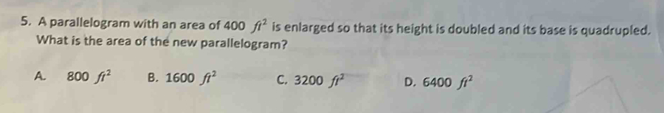 A parallelogram with an area of 400ft^2 is enlarged so that its height is doubled and its base is quadrupled.
What is the area of the new parallelogram?
A. 800ft^2 B. 1600ft^2 C. 3200ft^2 D. 6400ft^2