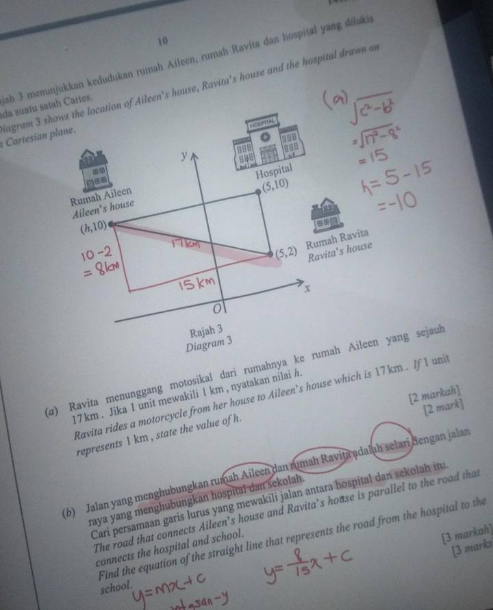 ah 3 menunjukkan kedudukan rumah Aileen, rumah Ravita dan hospital yang diluki 
Cartesian plane. Sagram 3 shows the location of Aileen's house, Ravita's house and the hospital drawn o 
da suatu satah Cartes. 
HOSMTAS
y
998
n 
Aileen's house Hospital 
Rumah Aileen
(5,10)
(h,10)
==
2
(5,2) Rumah Ravita 
Ravita's house
x
0
Rajah 3 
Diagram 3 
(α) Ravita menunggang motosikal dari rumahnya ke rumah Aileen yang sejauh 
[2 markah]
17 km. Jika 1 unit mewakili 1 km , nyatakan nilai h. 
Ravita rides a motorcycle from her house to Aileen’s house which is 17 km. If 1 unit 
[2 mark] 
represents 1 km , state the value of h. 
(6) Jalan yang menghubungkan rumah Aileen dan rumah Ravita adalah selari dengan jalan 
Carí persamaan garis lurus yang mewakili jalan antara hospital dan sekolah itu 
raya yang menghubungkan hospital dan sekolah. 
The road that connects Aileen’s house and Ravita’s house is parallel to the road that 
connects the hospital and school. 
[3 markah] 
[3 marks 
Find the equation of the straight line that represents the road from the hospital to the school.