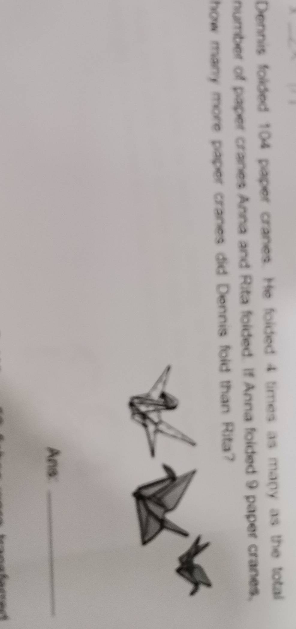 Dennis folded 104 paper cranes. He folded 4 times as many as the total 
number of paper cranes Anna and Rita folded. If Anna folded 9 paper cranes, 
how many more paper cranes did Dennis fold than Rita? 
Ans: 
_