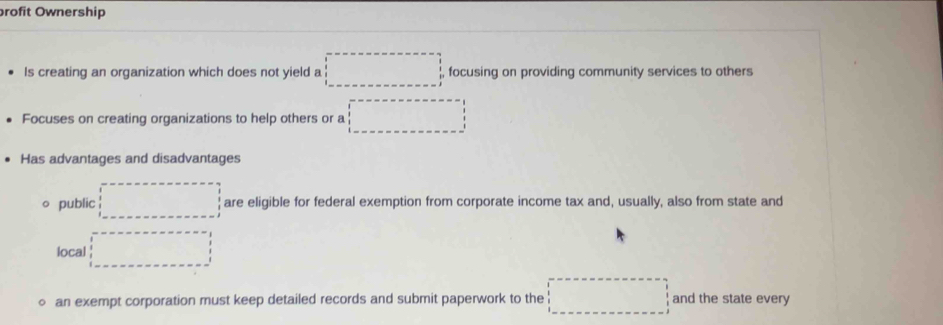 brofit Ownership 
Is creating an organization which does not yield a □ , focusing on providing community services to others 
Focuses on creating organizations to help others or a □ 
Has advantages and disadvantages 
public are eligible for federal exemption from corporate income tax and, usually, also from state and 
local (-3,4)
an exempt corporation must keep detailed records and submit paperwork to the □ and the state every