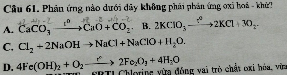 Phản ứng nào dưới đây không phải phản ứng oxi hoá - khử?
A. CaCO₃ →→CaO+CO₂. B. 2KClO_3xrightarrow t^o2KCl+3O_2.
C. Cl_2+2NaOHto NaCl+NaClO+H_2O.
D. 4Fe(OH)_2+O_2xrightarrow t°2Fe_2O_3+4H_2O SBTI Chlorine vừa đóng vai trò chất oxi hóa, vừa