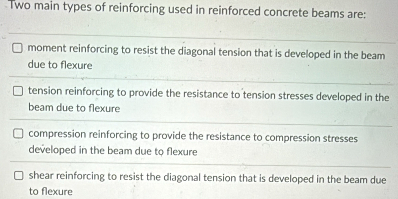 Two main types of reinforcing used in reinforced concrete beams are:
moment reinforcing to resist the diagonal tension that is developed in the beam
due to flexure
tension reinforcing to provide the resistance to tension stresses developed in the
beam due to flexure
compression reinforcing to provide the resistance to compression stresses
developed in the beam due to flexure
shear reinforcing to resist the diagonal tension that is developed in the beam due
to flexure