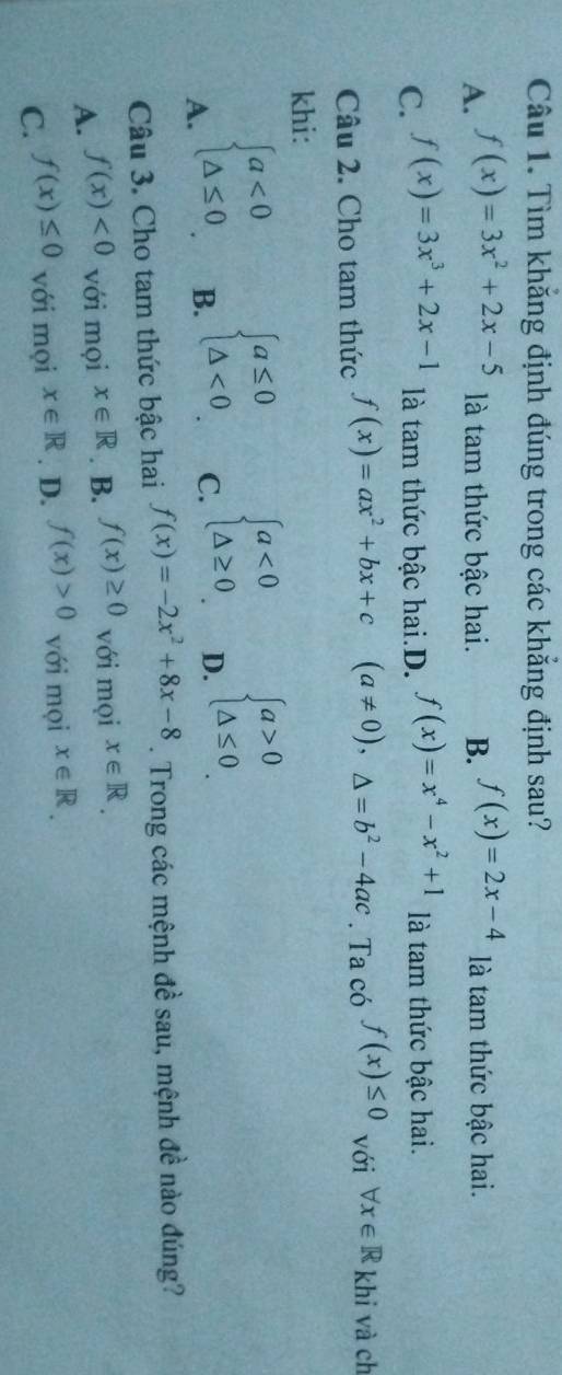 Tìm khắng định đúng trong các khẳng định sau?
A. f(x)=3x^2+2x-5 là tam thức bậc hai. B. f(x)=2x-4 là tam thức bậc hai.
C. f(x)=3x^3+2x-1 là tam thức bậc hai.D. f(x)=x^4-x^2+1 là tam thức bậc hai.
Câu 2. Cho tam thức f(x)=ax^2+bx+c (a!= 0), △ =b^2-4ac. Ta có f(x)≤ 0 với forall x∈ R khi và ch
khi:
A. beginarrayl a<0 △ ≤ 0endarray.
B. beginarrayl a≤ 0 △ <0endarray.
C. beginarrayl a<0 △ ≥ 0endarray.
D. beginarrayl a>0 △ ≤ 0endarray.
Câu 3. Cho tam thức bậc hai f(x)=-2x^2+8x-8. Trong các mệnh đề sau, mệnh đề nào đúng?
A. f(x)<0</tex> với mọi x∈ R. B. f(x)≥ 0 với mọi x∈ R.
C. f(x)≤ 0 với mọi x∈ R. D. f(x)>0 với mọi x∈ R.