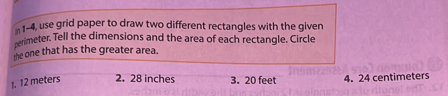 In 1-4, use grid paper to draw two different rectangles with the given 
perimeter. Tell the dimensions and the area of each rectangle. Circle 
the one that has the greater area. 
2. 28 inches
1. 12 meters 3. 20 feet 4. 24 centimeters