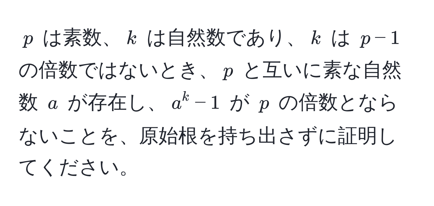 $p$ は素数、$k$ は自然数であり、$k$ は $p-1$ の倍数ではないとき、$p$ と互いに素な自然数 $a$ が存在し、$a^k - 1$ が $p$ の倍数とならないことを、原始根を持ち出さずに証明してください。