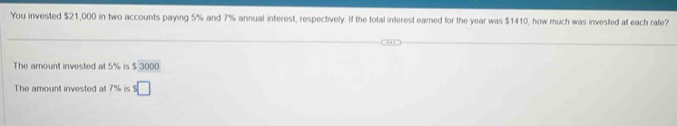 You invested $21,000 in two accounts paying 5% and 7% annual interest, respectively. If the total interest earned for the year was $1410, how much was invested at each rate? 
The amount invested at 5% is $ 3000
The amount invested at 7% is s□