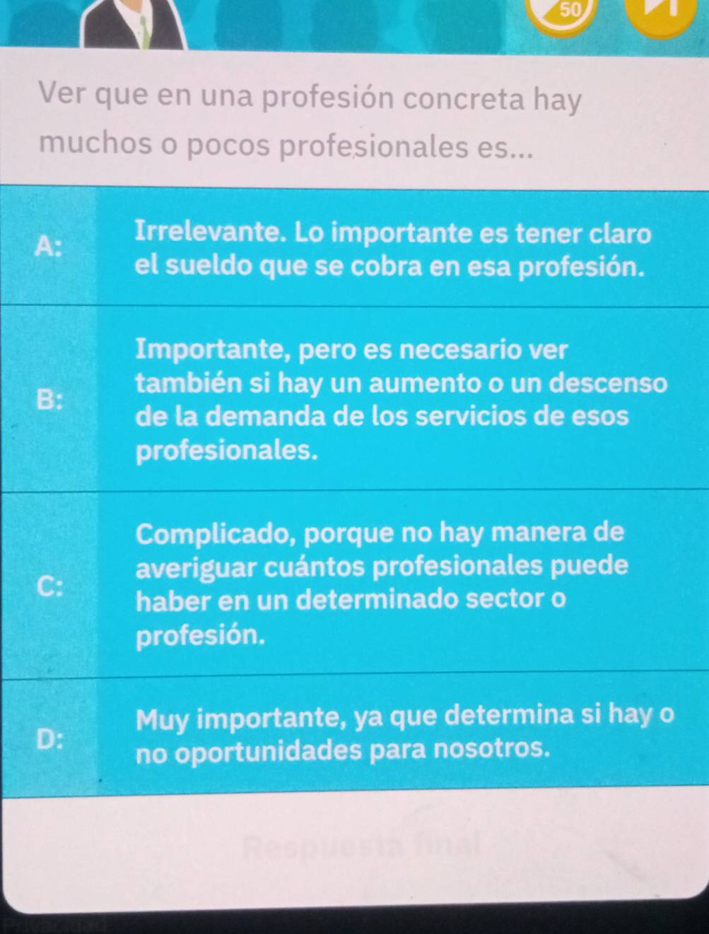 Ver que en una profesión concreta hay
muchos o pocos profesionales es...
A:
Irrelevante. Lo importante es tener claro
el sueldo que se cobra en esa profesión.
Importante, pero es necesario ver
B:
también si hay un aumento o un descenso
de la demanda de los servicios de esos
profesionales.
Complicado, porque no hay manera de
averiguar cuántos profesionales puede
C:
haber en un determinado sector o
profesión.
Muy importante, ya que determina si hay o
D:
no oportunidades para nosotros.