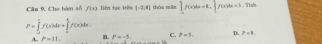 Cho hàm số f(x) liên tục trên [-2;8] thỏa mãn ∈tlimits _(-2)^8f(x)dx=8, ∈tlimits _1^6f(x)dx=3. Tính
P=∈tlimits _(-2)^1f(x)dx+∈tlimits _6^8f(x)dx.
C.
D.
A. P=11.
B. P=-5. P=5. P=8.
1.