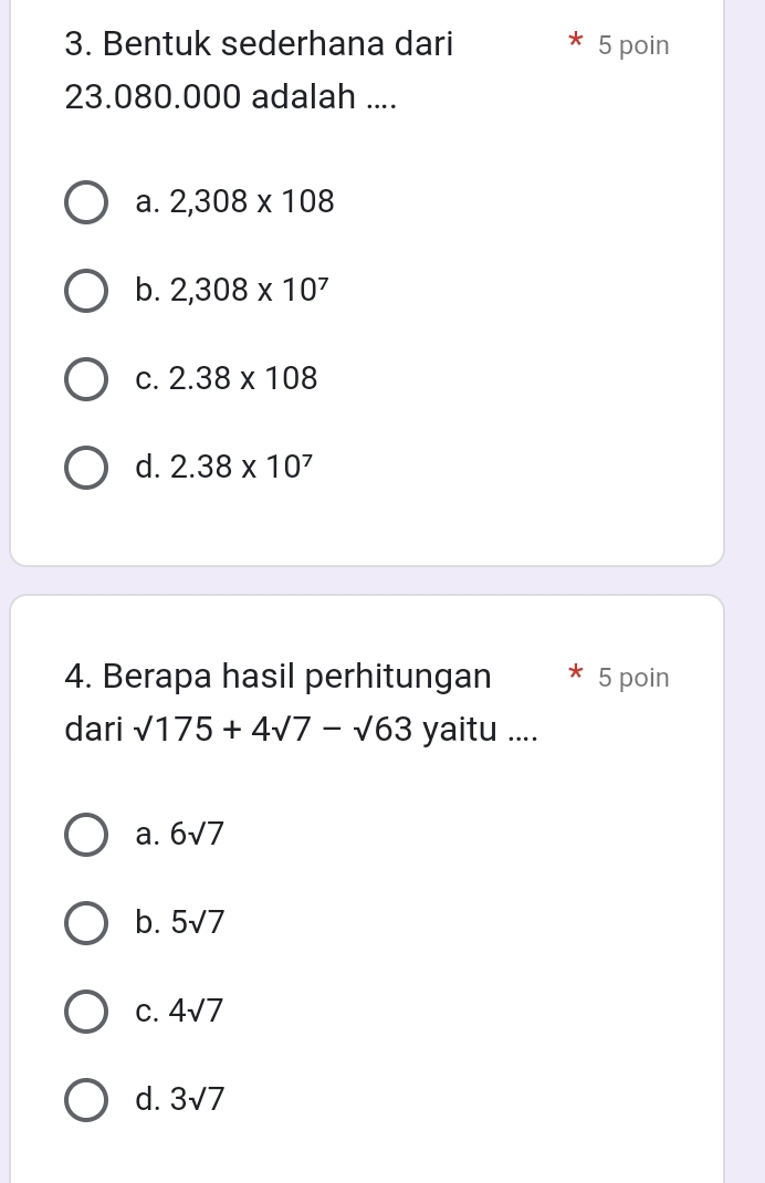 Bentuk sederhana dari 5 poin
23.080.000 adalah ....
a. 2,308* 108
b. 2,308* 10^7
C. 2.38* 108
d. 2.38* 10^7
4. Berapa hasil perhitungan * 5 poin
dari sqrt(175)+4sqrt(7)-sqrt(63) yaitu ....
a. 6sqrt(7)
b. 5sqrt(7)
C. 4sqrt(7)
d. 3sqrt(7)