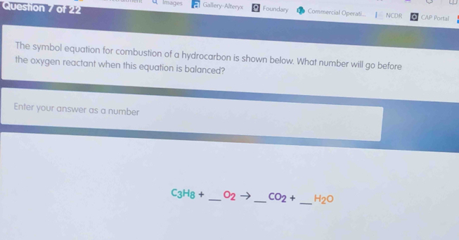 Images Gallery-Alteryx Foundary Commercial Operati... NCDR * CAP Portal 
The symbol equation for combustion of a hydrocarbon is shown below. What number will go before 
the oxygen reactant when this equation is balanced? 
Enter your answer as a number
C_3H_8+ _ O_2 _ CO_2+ _ H_2O