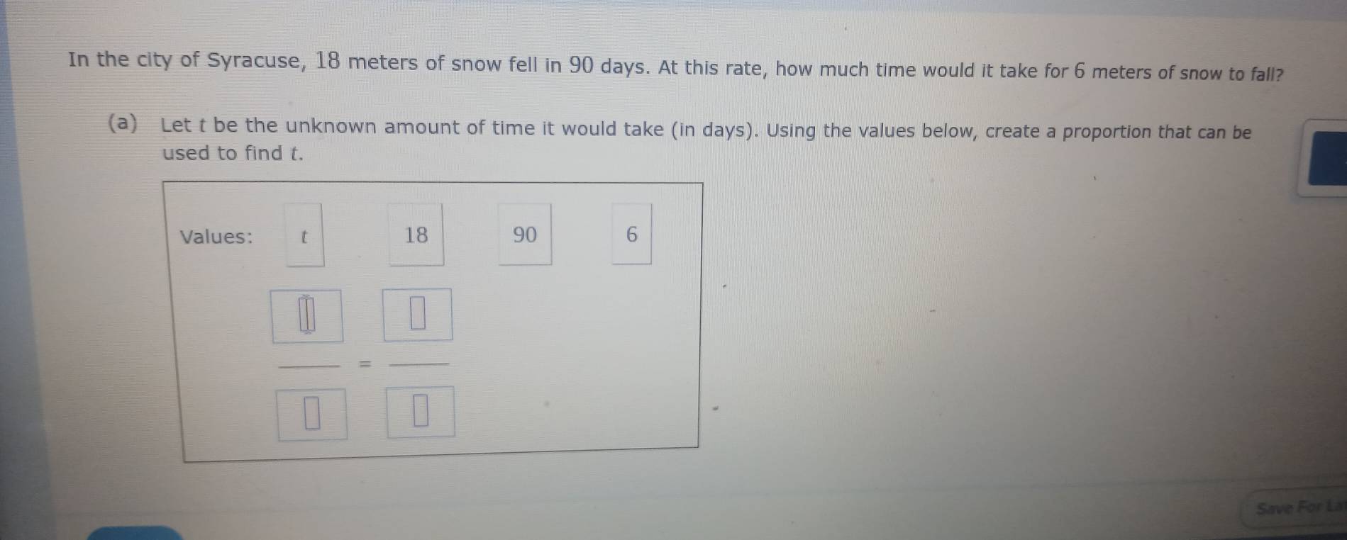 In the city of Syracuse, 18 meters of snow fell in 90 days. At this rate, how much time would it take for 6 meters of snow to fall? 
(a) Let t be the unknown amount of time it would take (in days). Using the values below, create a proportion that can be 
used to find t. 
Values: t 18 90 6
 □ /□  = □ /□  
Save For La