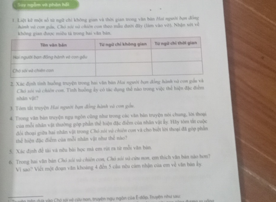 Say ngễm và phản hồi 
1. Liệt kẽ một số từ ngữ chỉ không gian và thời gian trong văn bản Hai người bạn đồng 
hành và con gầu, Chó sói và chiên con theo mẫu đưới đây (làm vào vở). Nhận xét về 
không gian được miêu tả trong hai văn bản. 
2. Xác định tinh huồng truyện trong hai văn bản Hai người bạn đồng hành và con gầu và 
Chó sói và chiên con. Tình huống ấy có tác dụng thể nào trong việc thể hiện đặc điểm 
nhân vật? 
3. Tóm tắt truyện Hai người bạn đồng hành và con gầu. 
4. Trong văn bản truyện ngụ ngôn cũng như trong các văn bản truyện nói chung, lời thoại 
của mỗi nhân vật thường góp phần thể hiện đặc điểm của nhân vật ấy. Hãy tóm tắt cuộc 
đối thoại giữa hai nhân vật trong Chó sói và chiên con và cho biết lời thoại đã góp phần 
thể hiện đặc điểm của mỗi nhân vật như thế nào? 
5. Xác định đề tài và nêu bài học mà em rút ra từ mỗi văn bản 
6: Trong hai văn bản Chó sói và chiên con, Chó sói và cừu non, em thích văn bản nào hơn? 
Vi sao? Viết một đoạn văn khoảng 4 đến 5 câu nêu cảm nhận của em về văn bản ấy. 
_ 
tr ryên trên dựa vào Chó sói và cửu non, truyện ngụ ngôn của Ê-dốp. Truyện như sau: