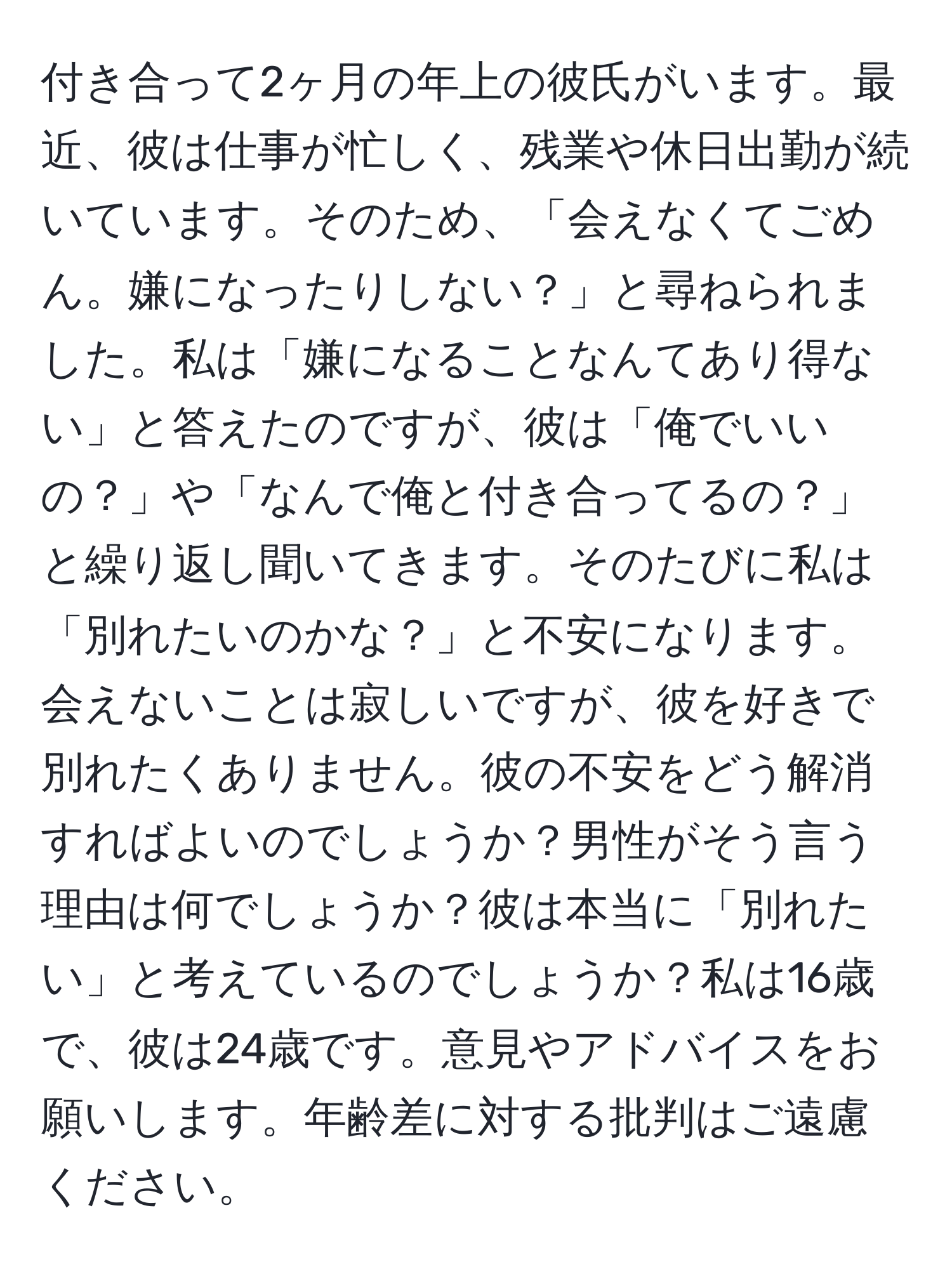 付き合って2ヶ月の年上の彼氏がいます。最近、彼は仕事が忙しく、残業や休日出勤が続いています。そのため、「会えなくてごめん。嫌になったりしない？」と尋ねられました。私は「嫌になることなんてあり得ない」と答えたのですが、彼は「俺でいいの？」や「なんで俺と付き合ってるの？」と繰り返し聞いてきます。そのたびに私は「別れたいのかな？」と不安になります。会えないことは寂しいですが、彼を好きで別れたくありません。彼の不安をどう解消すればよいのでしょうか？男性がそう言う理由は何でしょうか？彼は本当に「別れたい」と考えているのでしょうか？私は16歳で、彼は24歳です。意見やアドバイスをお願いします。年齢差に対する批判はご遠慮ください。