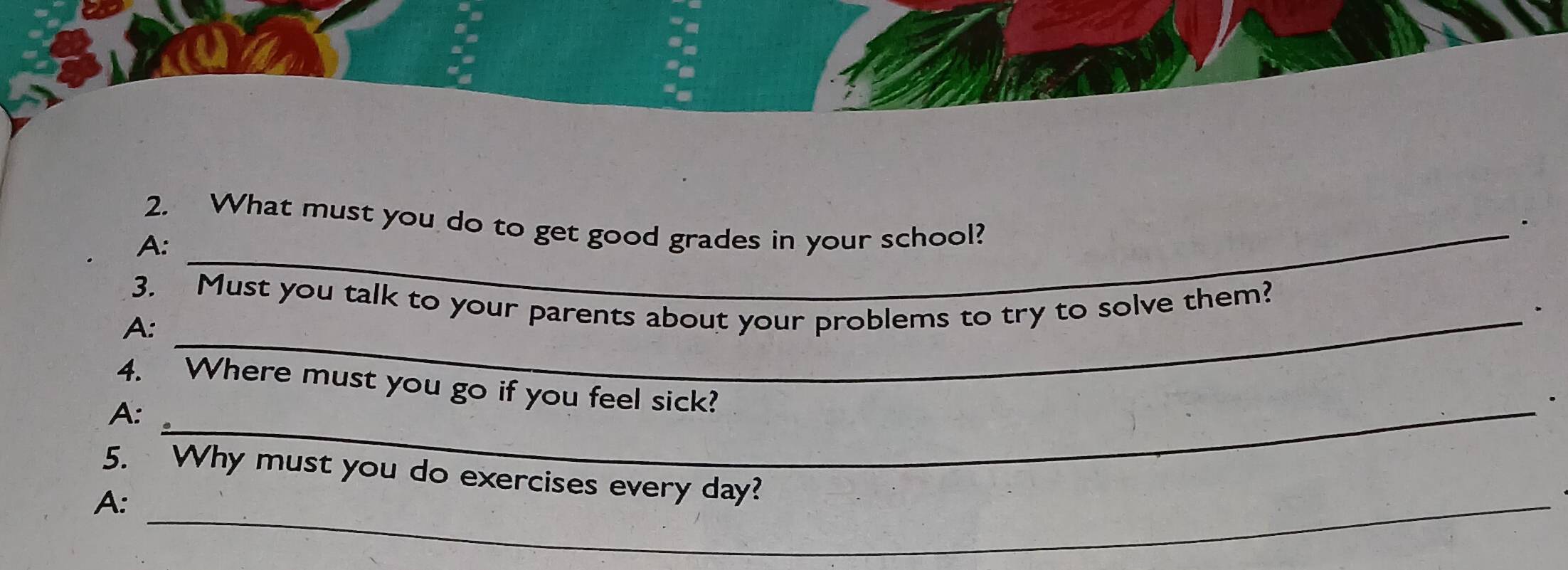 What must you do to get good grades in your school? 
. 
A: 
_ 
3. Must you talk to your parents about your problems to try to solve them? 
. 
A:_ 
4. Where must you go if you feel sick? 
A:_ 
. 
5. Why must you do exercises every day? 
A:_