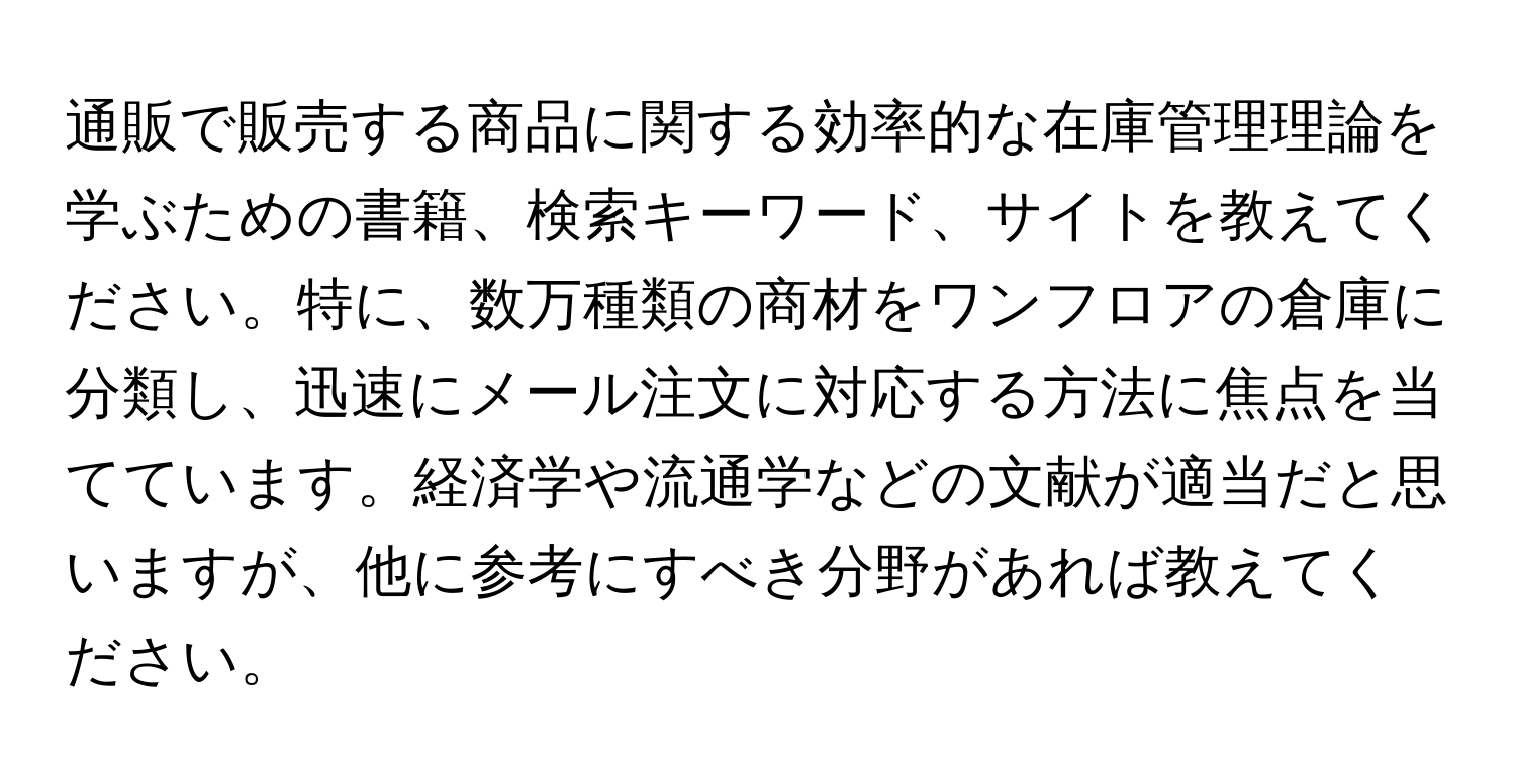 通販で販売する商品に関する効率的な在庫管理理論を学ぶための書籍、検索キーワード、サイトを教えてください。特に、数万種類の商材をワンフロアの倉庫に分類し、迅速にメール注文に対応する方法に焦点を当てています。経済学や流通学などの文献が適当だと思いますが、他に参考にすべき分野があれば教えてください。