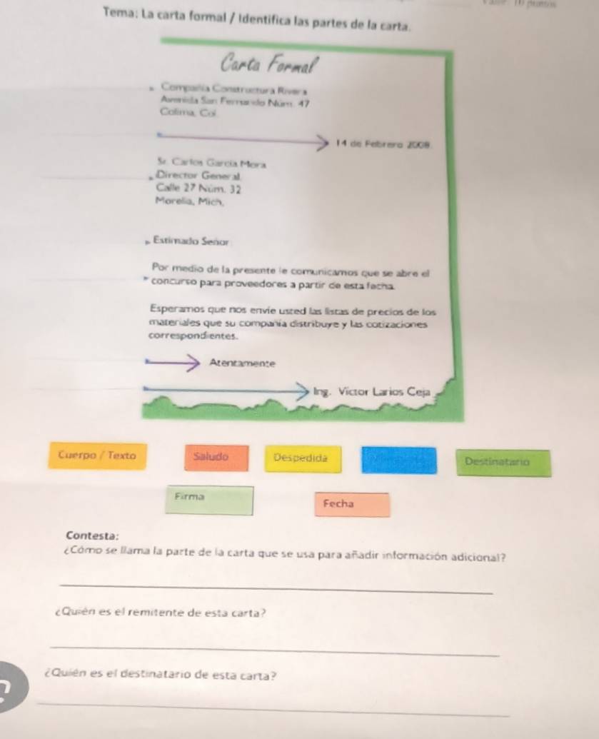 Tema: La carta formal / Identifica las partes de la carta. 
Carta Formal 
Compailía Constructura Rivera 
Asmnida San Ferando Núm. 47
Colima, Col 
14 de Febrera 2008. 
Sr. Carlos García Mora 
Director General 
Calle 27 Núm. 32
Morelia, Mich, 
Estimado Señor 
Por medio de la presente le comunicamos que se abre el 
concurso para proveedores a partir de esta fecha. 
Esperamos que nos envie usted las listas de precios de los 
materiales que su compañía distribuye y las cotizaciones 
correspondientes. 
Atentamente 
Ing. Victor Larios Ceja 
Cuerpo / Texto Saludo Despedida Destinatario 
Firma Fecha 
Contesta: 
¿Cómo se llama la parte de la carta que se usa para añadir información adicional? 
_ 
¿Quién es el remitente de esta carta? 
_ 
¿Quién es el destinatario de esta carta? 
_ 
1