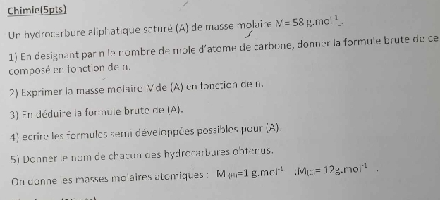 Chimie(5pts) 
Un hydrocarbure aliphatique saturé (A) de masse molaire M=58g.mol^(-1). 
1) En designant par n le nombre de mole d’atome de carbone, donner la formule brute de ce 
composé en fonction de n. 
2) Exprimer la masse molaire Mde (A) en fonction de n. 
3) En déduire la formule brute de (A). 
4) ecrire les formules semi développées possibles pour (A). 
5) Donner le nom de chacun des hydrocarbures obtenus. 
On donne les masses molaires atomiques : M_(H)=1g.mol^(-1); M_(c)=12g.mol^(-1).