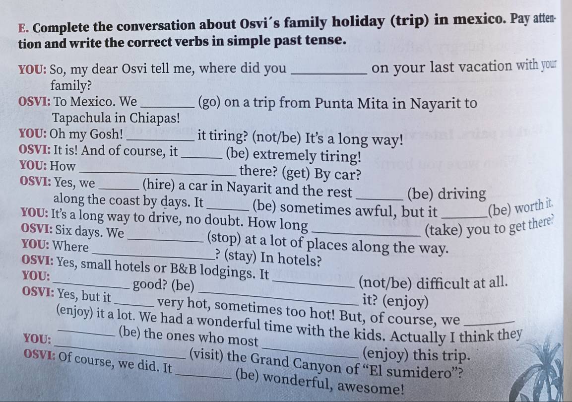 Complete the conversation about Osvi´s family holiday (trip) in mexico. Pay atten- 
tion and write the correct verbs in simple past tense. 
YOU: So, my dear Osvi tell me, where did you _on your last vacation with your 
family? 
OSVI: To Mexico. We _(go) on a trip from Punta Mita in Nayarit to 
Tapachula in Chiapas! 
YOU: Oh my Gosh! _it tiring? (not/be) It’s a long way! 
OSVI: It is! And of course, it _(be) extremely tiring! 
YOU: How _there? (get) By car? 
oSVI: Yes, we _(hire) a car in Nayarit and the rest_ 
(be) driving 
along the coast by days. It _(be) sometimes awful, but it _(be) worth it. 
YOU: It's a long way to drive, no doubt. How long_ 
(take) you to get there? 
OSVI: Six days. We _(stop) at a lot of places along the way. 
YOU: Where _? (stay) In hotels? 
OSVI: Yes, small hotels or B&B lodgings. It 
YOU: 
_good? (be) _(not/be) difficult at all. 
it? (enjoy) 
OSVI: Yes, but it _very hot, sometimes too hot! But, of course, we_ 
_ 
_ 
(enjoy) it a lot. We had a wonderful time with the kids. Actually I think they 
YOU: 
(be) the ones who most 
(enjoy) this trip. 
(visit) the Grand Canyon of “El sumidero”? 
OSVI: Of course, we did. It _(be) wonderful, awesome!