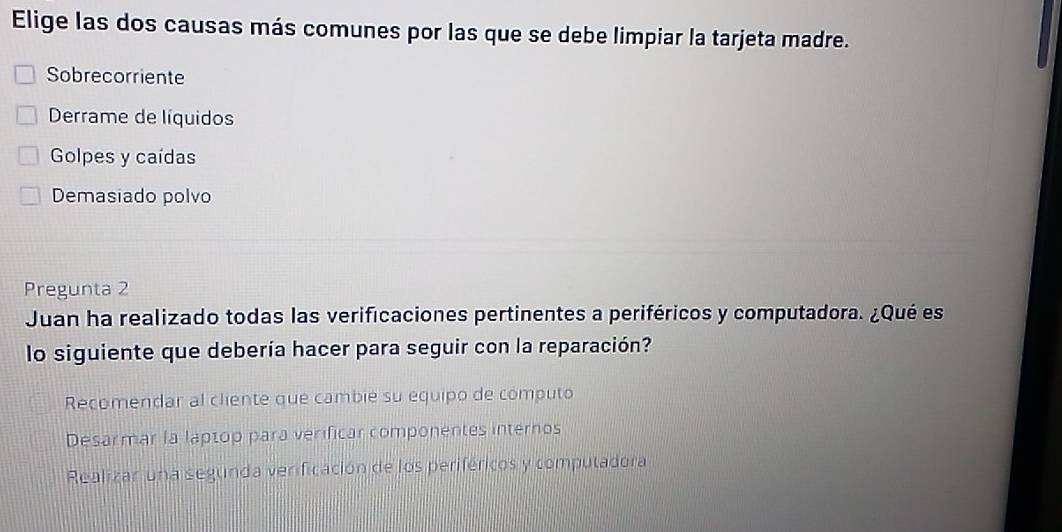 Elige las dos causas más comunes por las que se debe limpiar la tarjeta madre.
Sobrecorriente
Derrame de líquidos
Golpes y caídas
Demasiado polvo
Pregunta 2
Juan ha realizado todas las verificaciones pertinentes a periféricos y computadora. ¿Qué es
lo siguiente que debería hacer para seguir con la reparación?
Recomendar al cliente que cambie su equipo de computo
Desarmar la laptop para verificar componentes internos
Realizar una segunda verificación de los periféricos y computadora