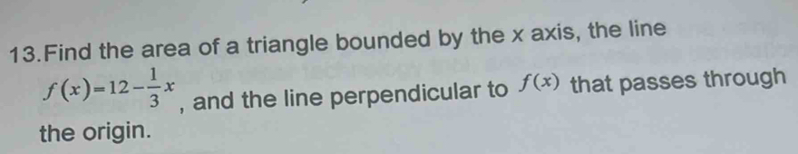 Find the area of a triangle bounded by the x axis, the line
f(x)=12- 1/3 x , and the line perpendicular to f(x) that passes through 
the origin.