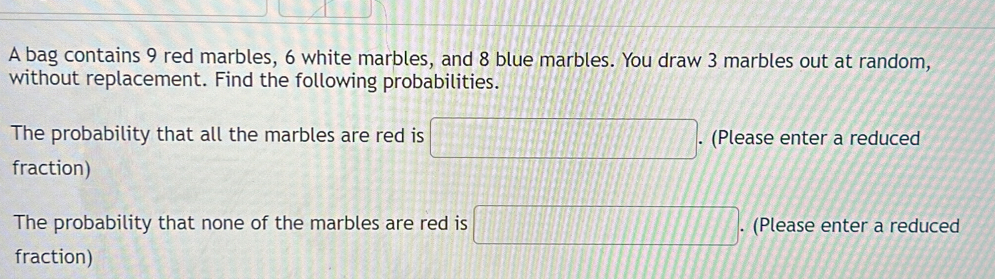 A bag contains 9 red marbles, 6 white marbles, and 8 blue marbles. You draw 3 marbles out at random, 
without replacement. Find the following probabilities. 
The probability that all the marbles are red is □. (Please enter a reduced 
fraction) 
The probability that none of the marbles are red is □. (Please enter a reduced 
fraction)