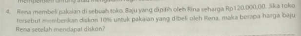 Rena membeli pakaian di sebuah toko. Baju yang dipilih oleh Rina seharga Rp120.000,00. Jika toko 
tersebut memberikan diskon 10% untuk pakaian yang dibeli oleh Rena, maka berapa harga baju 
Rena setelah mendapat diskon?